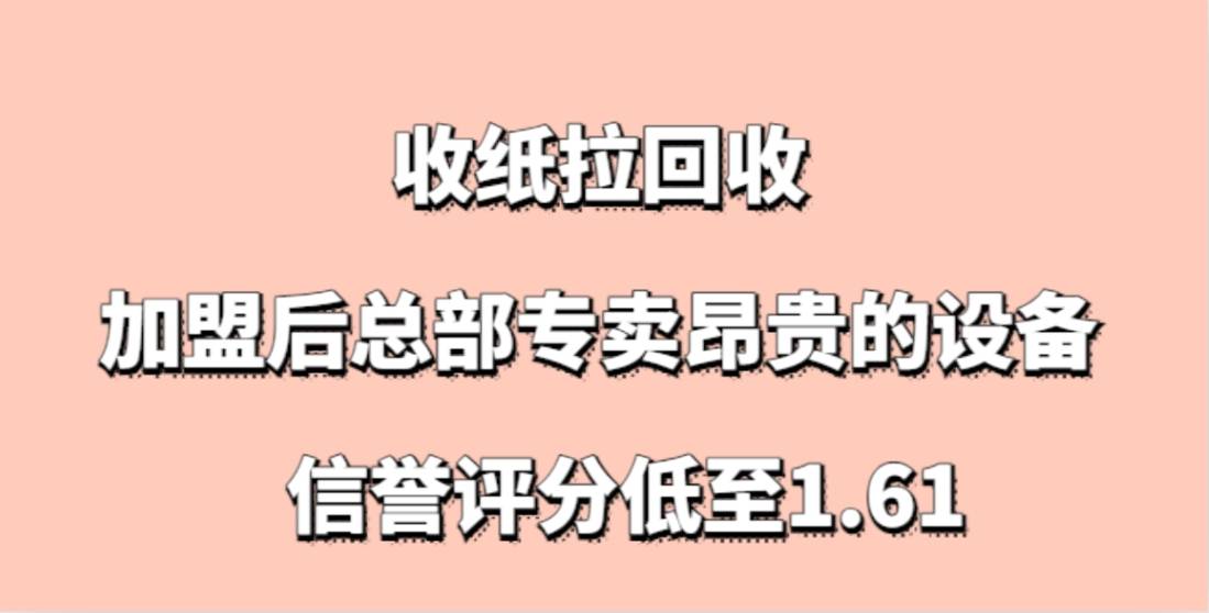 收纸拉回收加盟，加盟后总部专卖昂贵的设备，信誉评分低至1.61