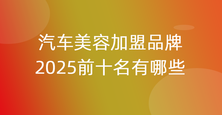 汽车美容加盟品牌2025前十名有哪些牌子
