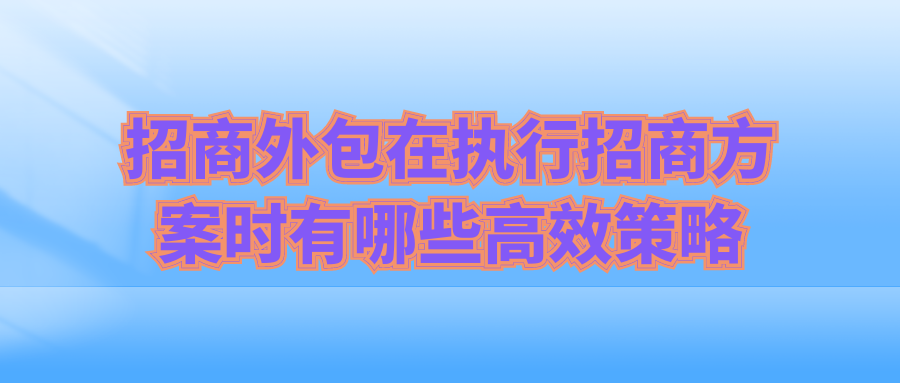 招商外包在执行招商方案时有哪些高效策略？